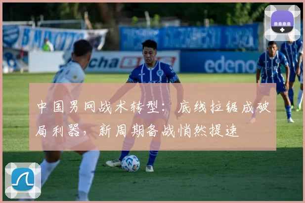 中国男网战术转型：底线拉锯成破局利器，新周期备战悄然提速