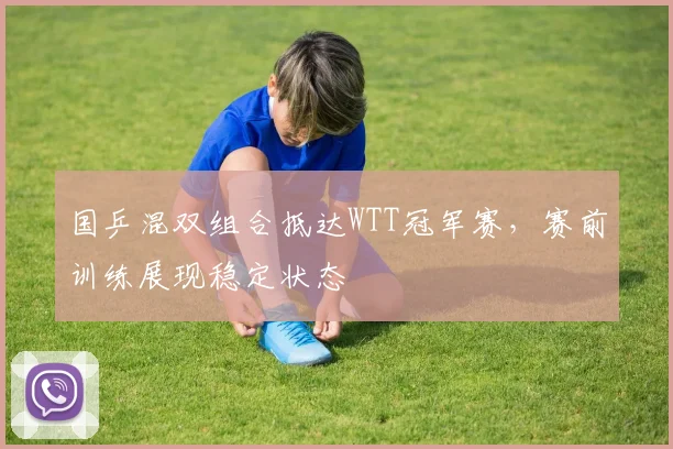 国乒混双组合抵达WTT冠军赛，赛前训练展现稳定状态
