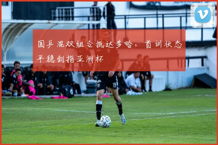 国乒混双组合抵达多哈，首训状态平稳剑指亚洲杯