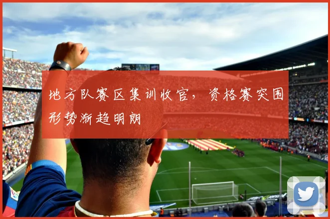 地方队赛区集训收官，资格赛突围形势渐趋明朗