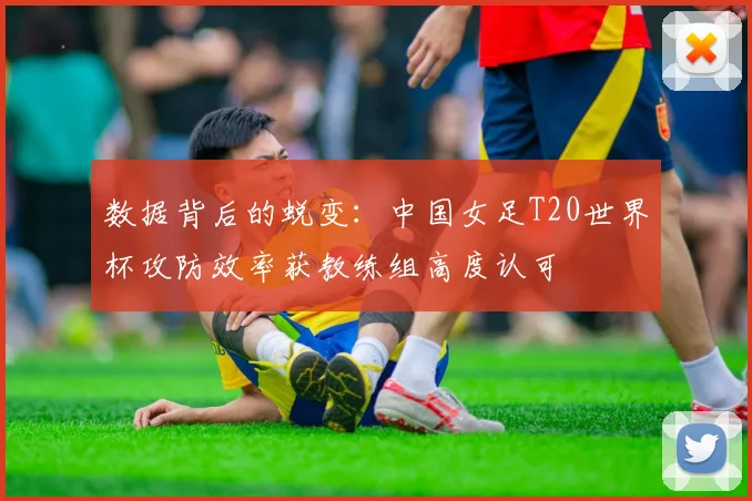 数据背后的蜕变：中国女足T20世界杯攻防效率获教练组高度认可