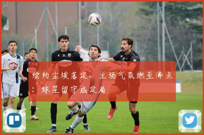 续约尘埃落定，主场气氛燃至沸点：球星留守成定局