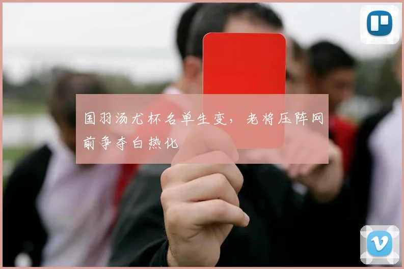 国羽汤尤杯名单生变，老将压阵网前争夺白热化
