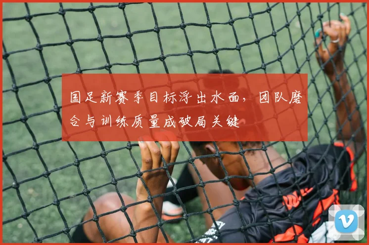 国足新赛季目标浮出水面，团队磨合与训练质量成破局关键