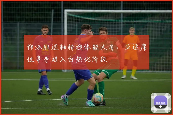 仰泳组连轴转迎体能大考，亚运席位争夺进入白热化阶段