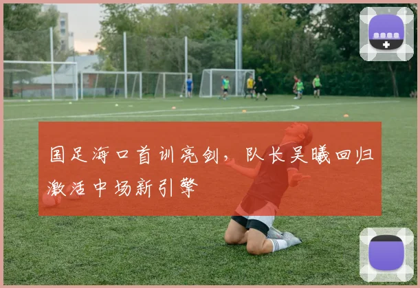 国足海口首训亮剑，队长吴曦回归激活中场新引擎