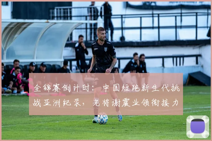 全锦赛倒计时：中国短跑新生代挑战亚洲纪录，老将谢震业领衔接力阵容