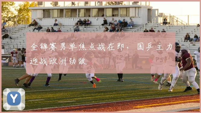 全锦赛男单焦点战在即，国乒主力迎战欧洲劲敌