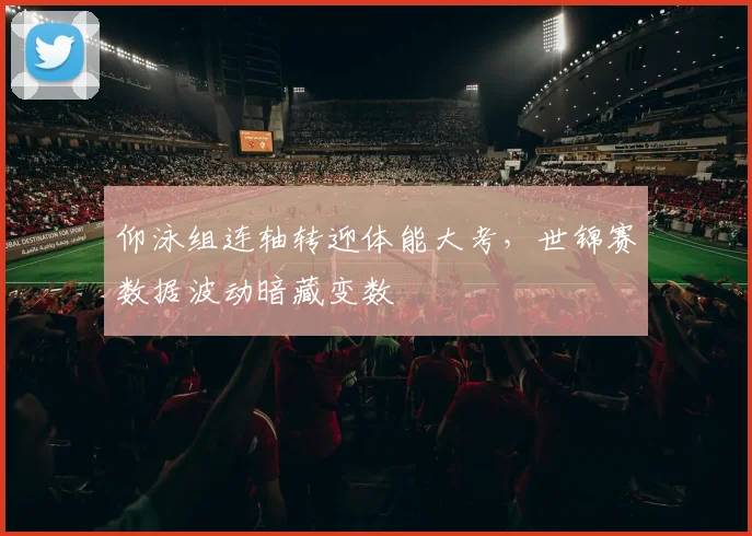 仰泳组连轴转迎体能大考，世锦赛数据波动暗藏变数