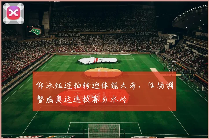 仰泳组连轴转迎体能大考，临场调整成奥运选拔赛分水岭