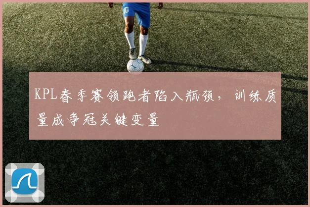 KPL春季赛领跑者陷入瓶颈，训练质量成争冠关键变量