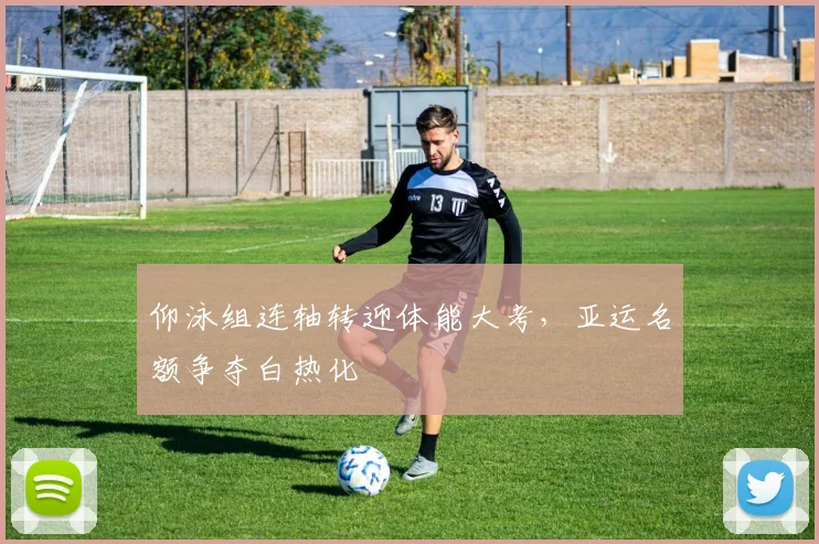 仰泳组连轴转迎体能大考，亚运名额争夺白热化