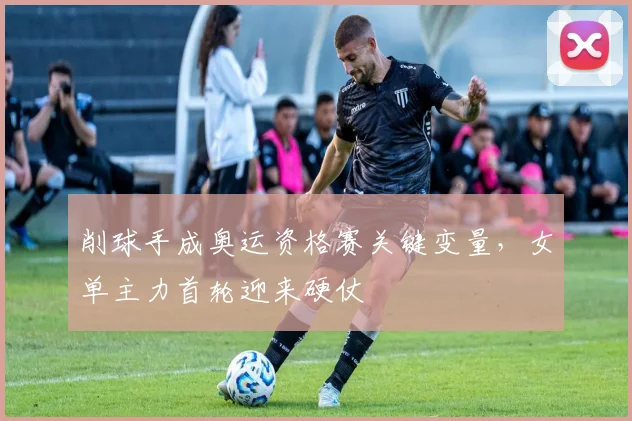 削球手成奥运资格赛关键变量，女单主力首轮迎来硬仗