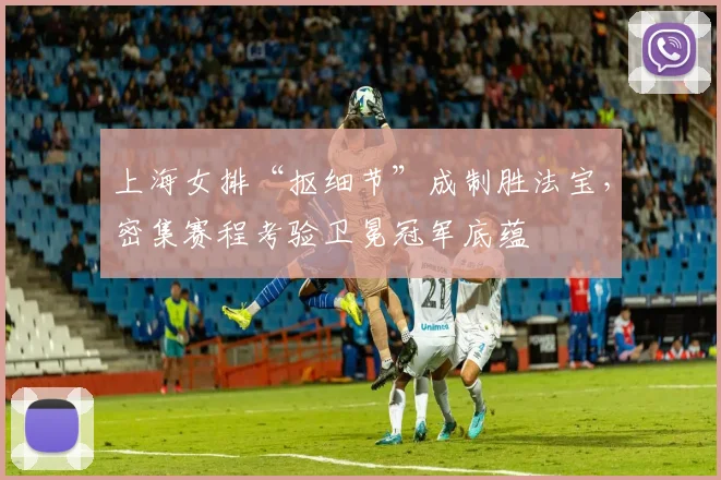 上海女排“抠细节”成制胜法宝，密集赛程考验卫冕冠军底蕴