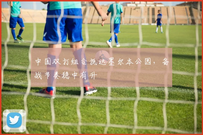 中国双打组合抵达墨尔本公园，备战节奏稳中有升