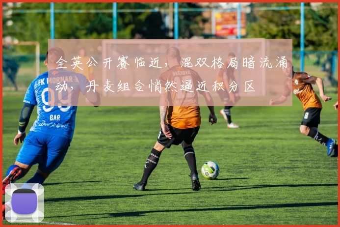 全英公开赛临近，混双格局暗流涌动，丹麦组合悄然逼近积分区
