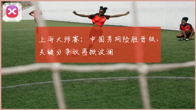 上海大师赛：中国男网险胜晋级，关键分争议再掀波澜