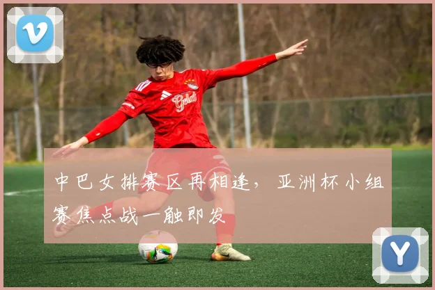 中巴女排赛区再相逢，亚洲杯小组赛焦点战一触即发