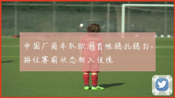 中国厂商车队欧洲首练稳扎稳打，排位赛前状态渐入佳境